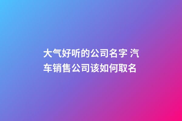 大气好听的公司名字 汽车销售公司该如何取名-第1张-公司起名-玄机派